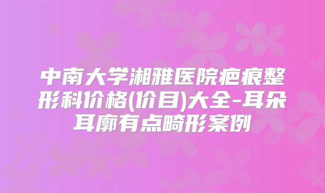 中南大学湘雅医院疤痕整形科价格(价目)大全-耳朵耳廓有点畸形案例