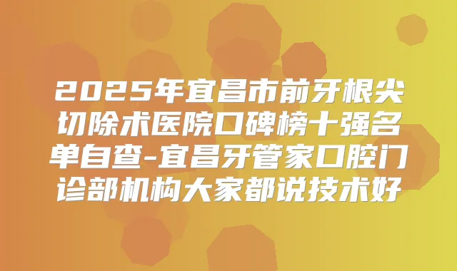2025年宜昌市前牙根尖切除术医院口碑榜十强名单自查-宜昌牙管家口腔门诊部机构大家都说技术好