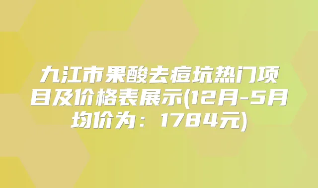九江市果酸去痘坑热门项目及价格表展示(12月-5月均价为:1784元)