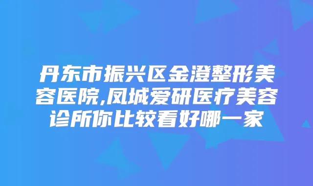 丹东市振兴区金澄整形美容医院,凤城爱研医疗美容诊所你比较看好哪一家
