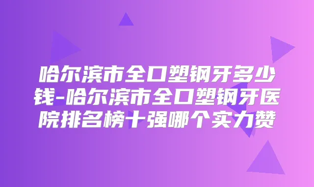 哈尔滨市全口塑钢牙多少钱-哈尔滨市全口塑钢牙医院排名榜十强哪个实力赞