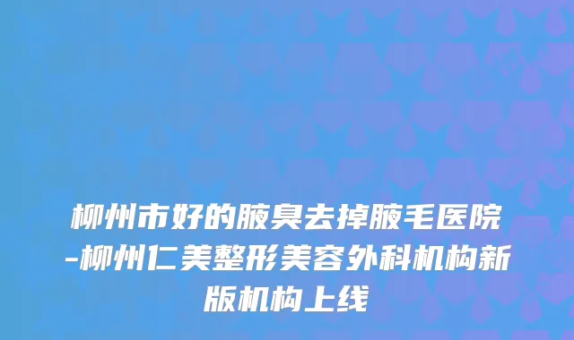 柳州市好的腋臭去掉腋毛医院-柳州仁美整形美容外科机构新版机构上线
