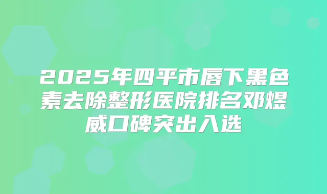 2025年四平市唇下黑色素去除整形医院排名邓煜威口碑突出入选