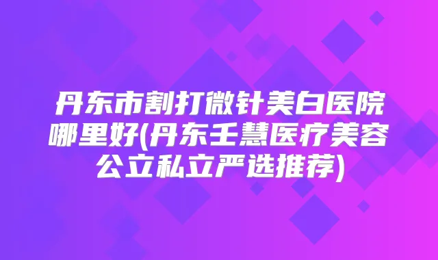 丹东市割打微针美白医院哪里好(丹东壬慧医疗美容公立私立严选推荐)