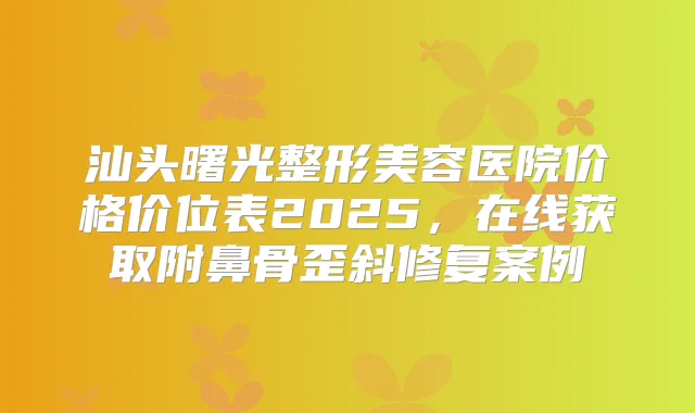 汕头曙光整形美容医院价格价位表2025,在线获取附鼻骨歪斜修复案例