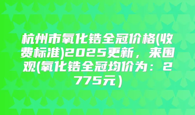 杭州市氧化锆全冠价格(收费标准)2025更新,来围观(氧化锆全冠均价为:2775元)