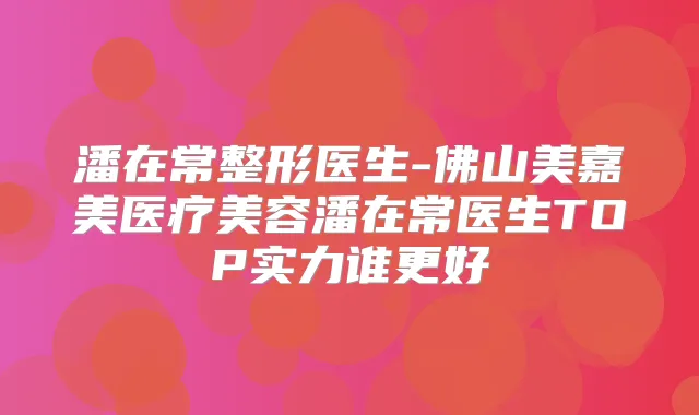 潘在常整形医生-佛山美嘉美医疗美容潘在常医生TOP实力谁更好