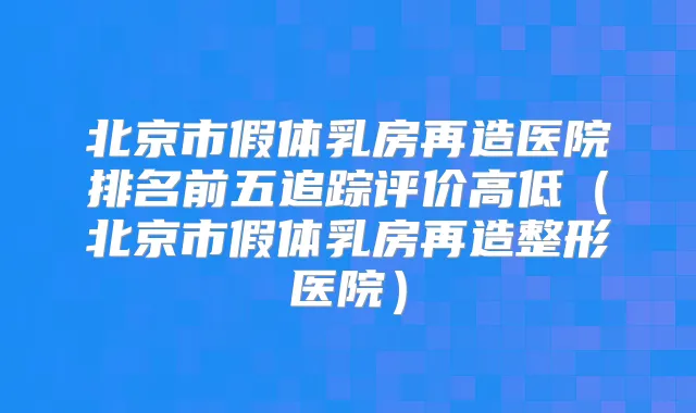 北京市假体乳房再造医院排名前五追踪评价高低（北京市假体乳房再造整形医院）