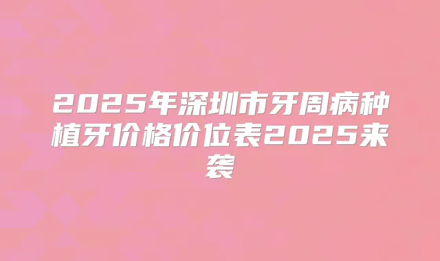 2025年深圳市牙周病种植牙价格价位表2025来袭