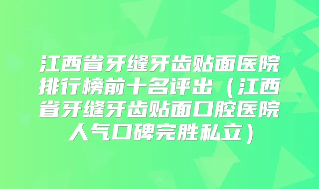 江西省牙缝牙齿贴面医院排行榜前十名评出(江西省牙缝牙齿贴面口腔医院人气口碑完胜私立)