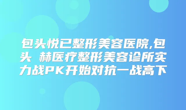 包头悦已整形美容医院,包头洺赫医疗整形美容诊所实力战PK开始对抗一战高下
