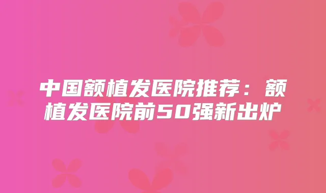 中国额植发医院推荐:额植发医院前50强新出炉