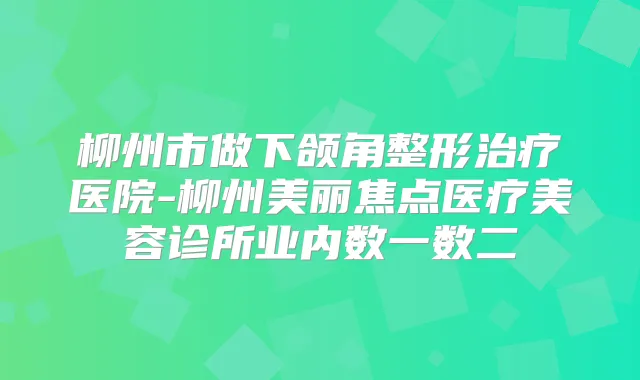 柳州市做下颌角整形医院-柳州美丽焦点医疗美容诊所业内数一数二