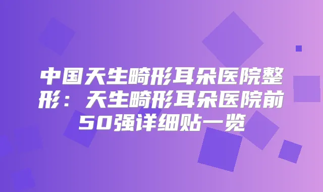 中国天生畸形耳朵医院整形：天生畸形耳朵医院前50强详细贴一览