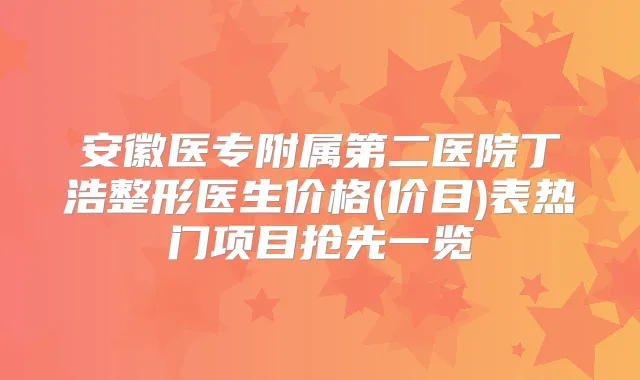 安徽医专附属第二医院丁浩整形医生价格(价目)表热门项目抢先一览