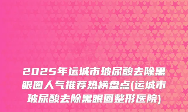 2025年运城市玻尿酸去除黑眼圈人气推荐热榜盘点(运城市玻尿酸去除黑眼圈整形医院)