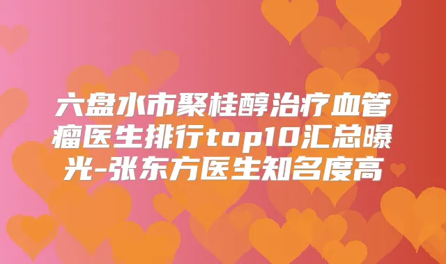 六盘水市聚桂醇血管瘤医生排行top10汇总曝光-张东方医生知名度高