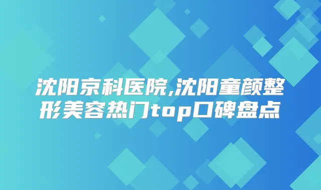 沈阳京科医院,沈阳童颜整形美容热门top口碑盘点