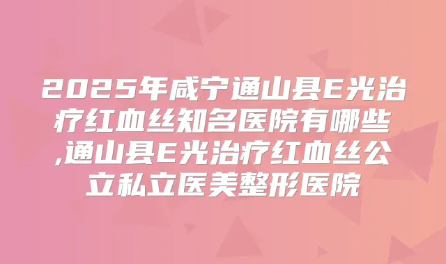 2025年咸宁通山县E光红血丝知名医院有哪些,通山县E光红血丝公立私立医美整形医院