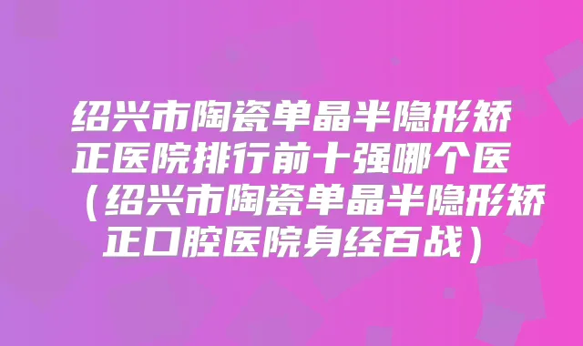 绍兴市陶瓷单晶半隐形矫正医院排行前十强哪个医（绍兴市陶瓷单晶半隐形矫正口腔医院身经百战）