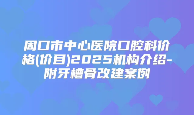 周口市中心医院口腔科价格(价目)2025机构介绍-附牙槽骨改建案例