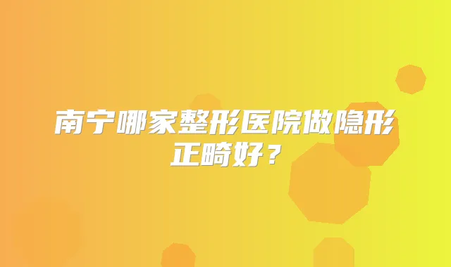 南宁哪家整形医院做隐形正畸好？