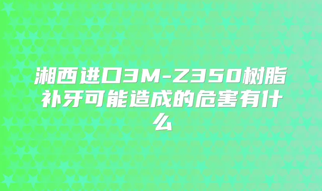 湘西进口3M-Z350树脂补牙可能造成的危害有什么