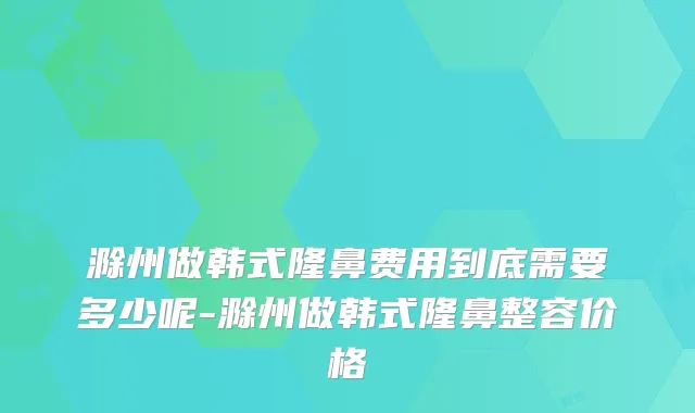 滁州做韩式隆鼻费用到底需要多少呢-滁州做韩式隆鼻整容价格