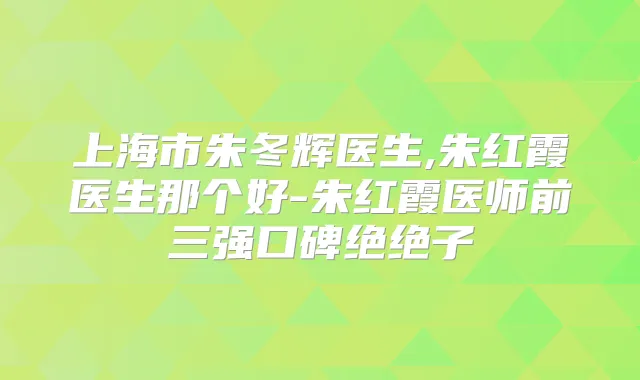 上海市朱冬辉医生,朱红霞医生那个好-朱红霞医师前三强口碑绝绝子