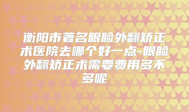 衡阳市著名眼睑外翻矫正术医院去哪个好一点-眼睑外翻矫正术需要费用多不多呢