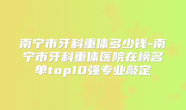 南宁市牙科重体多少钱-南宁市牙科重体医院在榜名单top10强专业敲定