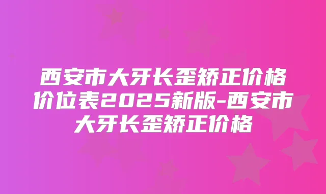 西安市大牙长歪矫正价格价位表2025新版-西安市大牙长歪矫正价格