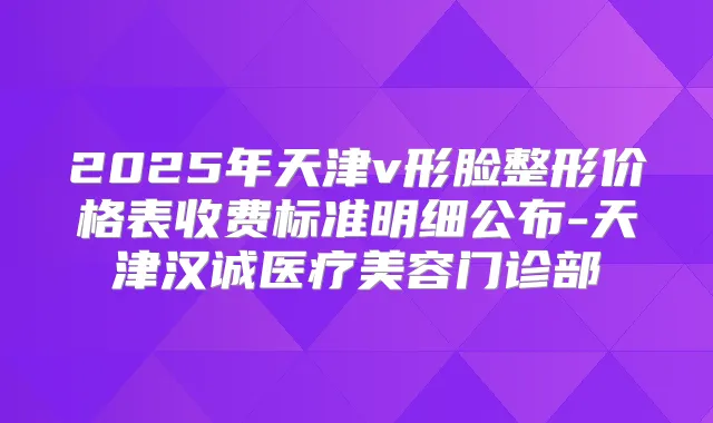 2025年天津v形脸整形价格表收费标准明细公布-天津汉诚医疗美容门诊部