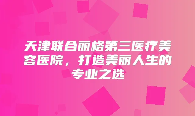 天津联合丽格第三医疗美容医院,打造美丽人生的专业之选
