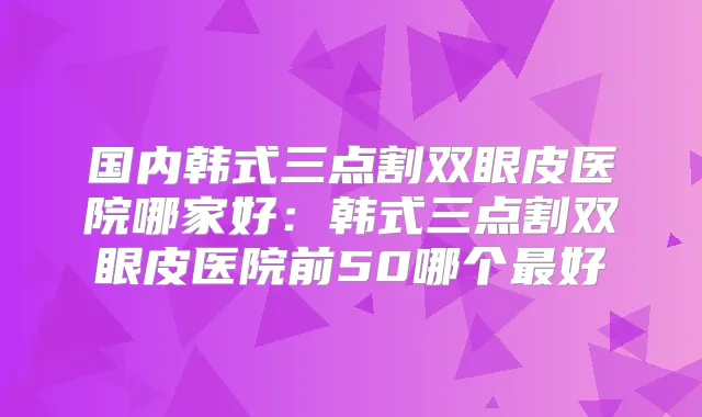 国内韩式三点割双眼皮医院哪家好:韩式三点割双眼皮医院前50哪个好