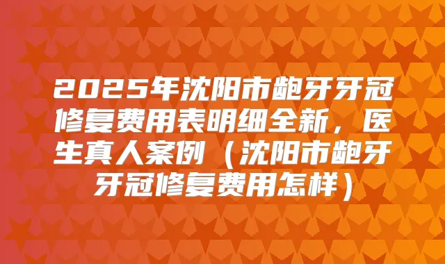 2025年沈阳市龅牙牙冠修复费用表明细全新,医生真人案例(沈阳市龅牙牙冠修复费用怎样)