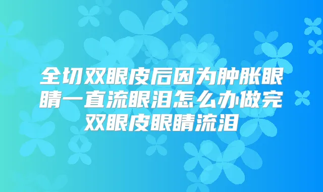 全切双眼皮后因为肿胀眼睛一直流眼泪怎么办做完双眼皮眼睛流泪