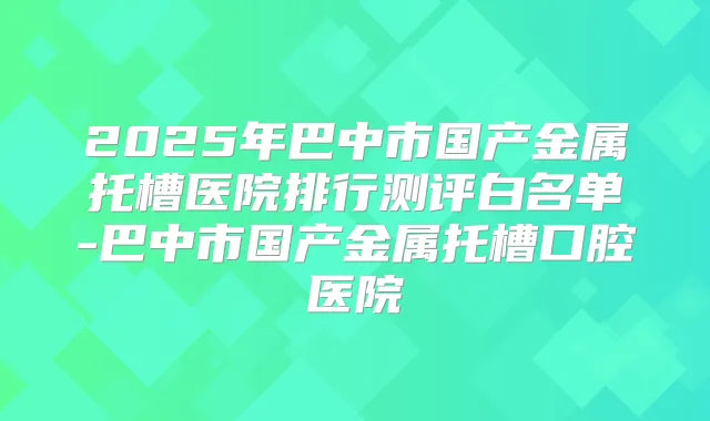 2025年巴中市国产金属托槽医院排行测评白名单-巴中市国产金属托槽口腔医院