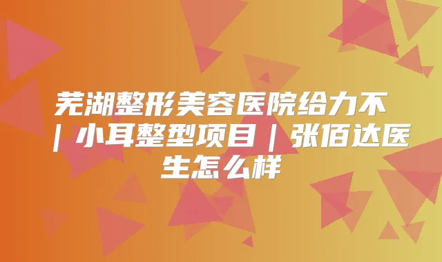 芜湖整形美容医院给力不｜小耳整型项目｜张佰达医生怎么样