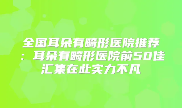 全国耳朵有畸形医院推荐：耳朵有畸形医院前50佳汇集在此实力不凡