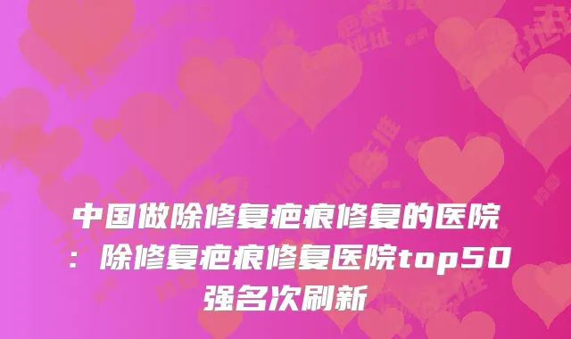 中国做除修复疤痕修复的医院：除修复疤痕修复医院top50强名次刷新