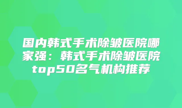 国内韩式手术除皱医院哪家强：韩式手术除皱医院top50名气机构推荐