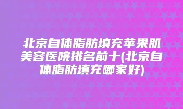 北京自体脂肪填充苹果肌美容医院排名前十(北京自体脂肪填充哪家好)