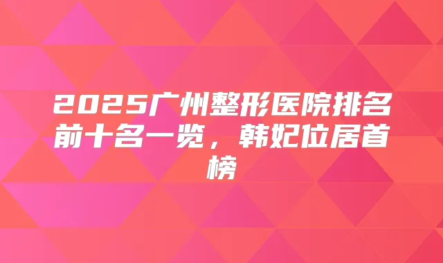 2025广州整形医院排名前十名一览，韩妃位居首榜