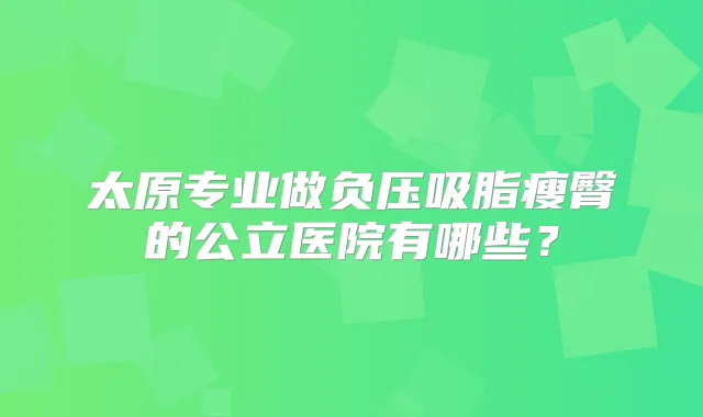 太原专业做负压吸脂瘦臀的公立医院有哪些?