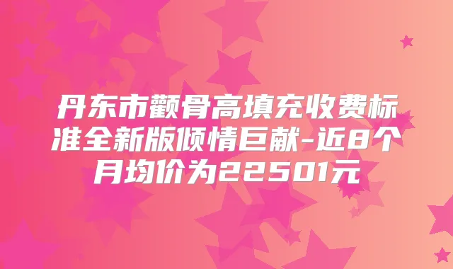 丹东市颧骨高填充收费标准全新版倾情巨献-近8个月均价为22501元