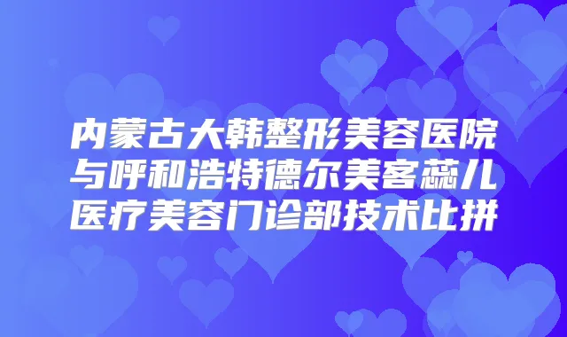 内蒙古大韩整形美容医院与呼和浩特德尔美客蕊儿医疗美容门诊部技术比拼