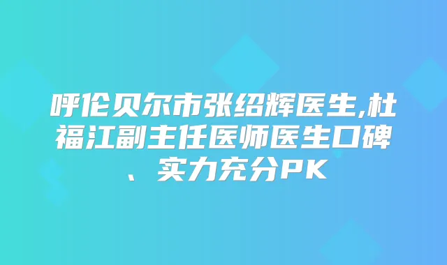呼伦贝尔市张绍辉医生,杜福江副主任医师医生口碑、实力充分PK