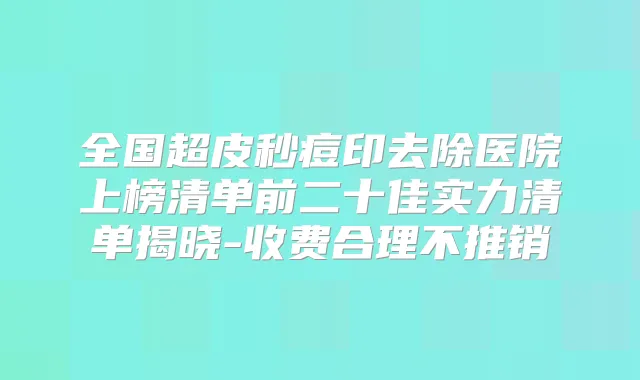 全国超皮秒痘印去除医院上榜清单前二十佳实力清单揭晓-收费合理不推销