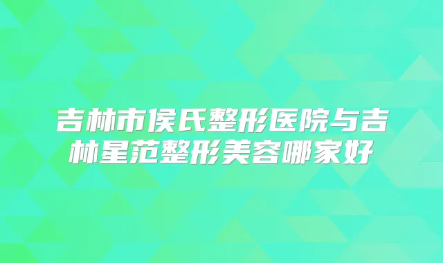 吉林市侯氏整形医院与吉林星范整形美容哪家好